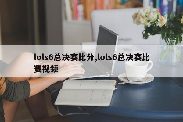 lols6总决赛比分,lols6总决赛比赛视频