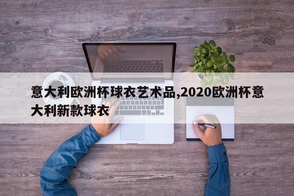 意大利欧洲杯球衣艺术品,2020欧洲杯意大利新款球衣