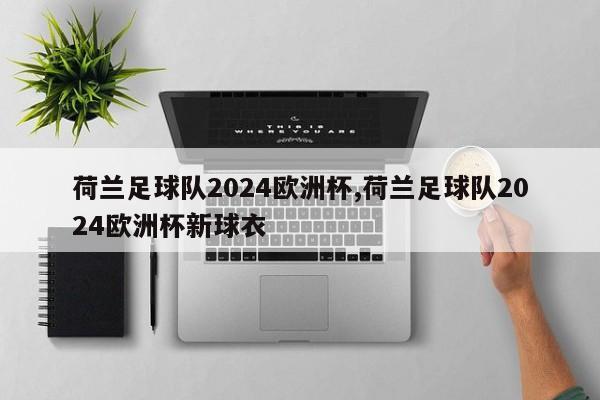 荷兰足球队2024欧洲杯,荷兰足球队2024欧洲杯新球衣