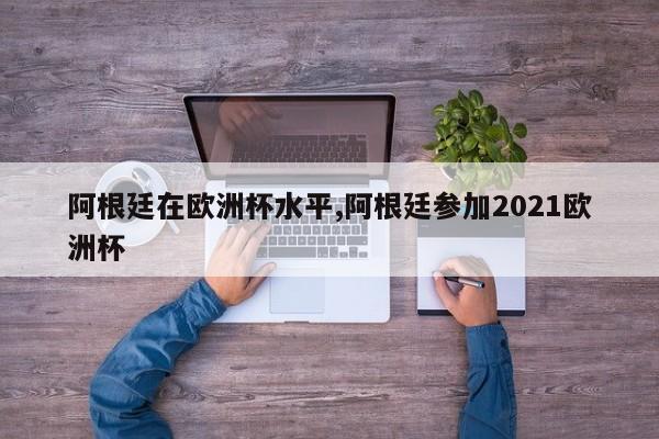 阿根廷在欧洲杯水平,阿根廷参加2021欧洲杯