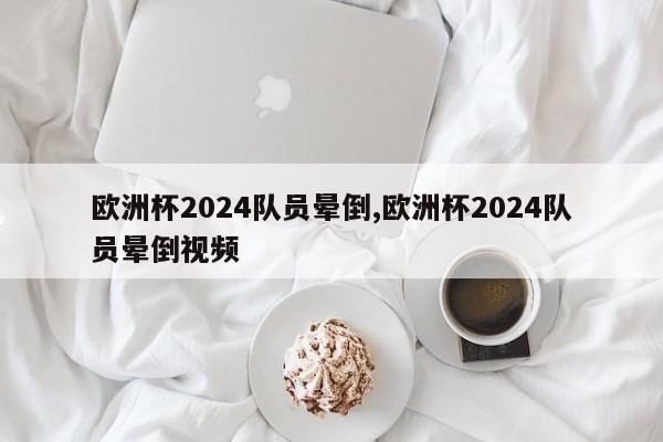 欧洲杯2024队员晕倒,欧洲杯2024队员晕倒视频