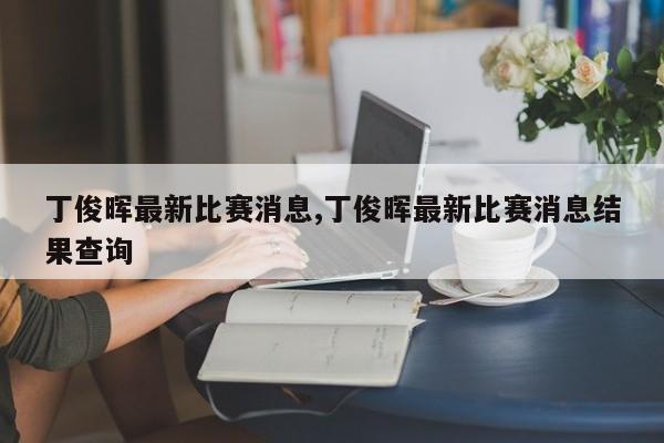 丁俊晖最新比赛消息,丁俊晖最新比赛消息结果查询