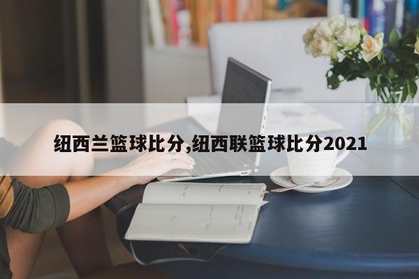 纽西兰篮球比分,纽西联篮球比分2021