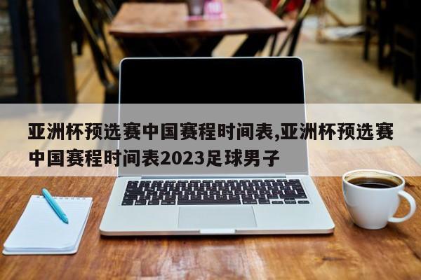 亚洲杯预选赛中国赛程时间表,亚洲杯预选赛中国赛程时间表2023足球男子