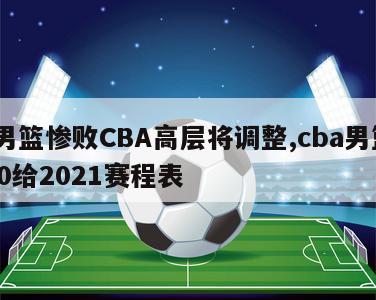 曝男篮惨败CBA高层将调整,cba男篮2020给2021赛程表