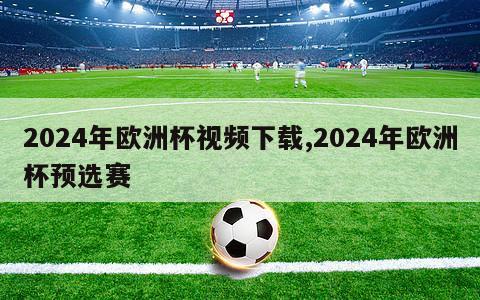 2024年欧洲杯视频下载,2024年欧洲杯预选赛