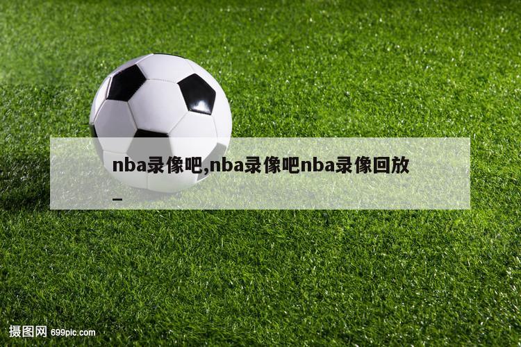 nba录像吧,nba录像吧nba录像回放_