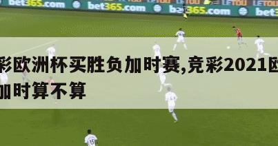 体彩欧洲杯买胜负加时赛,竞彩2021欧洲杯加时算不算