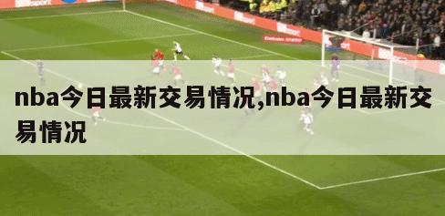 nba今日最新交易情况,nba今日最新交易情况