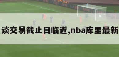 库里谈交易截止日临近,nba库里最新交易