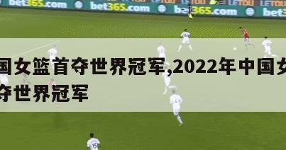 中国女篮首夺世界冠军,2022年中国女篮首夺世界冠军