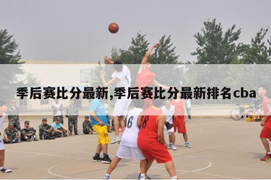 季后赛比分最新,季后赛比分最新排名cba