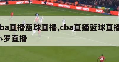 cba直播篮球直播,cba直播篮球直播 小罗直播