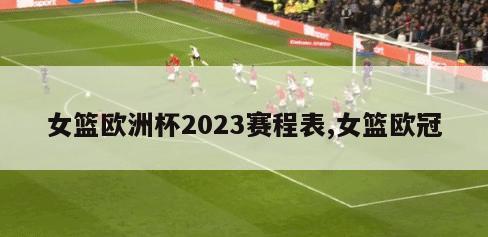 女篮欧洲杯2023赛程表,女篮欧冠