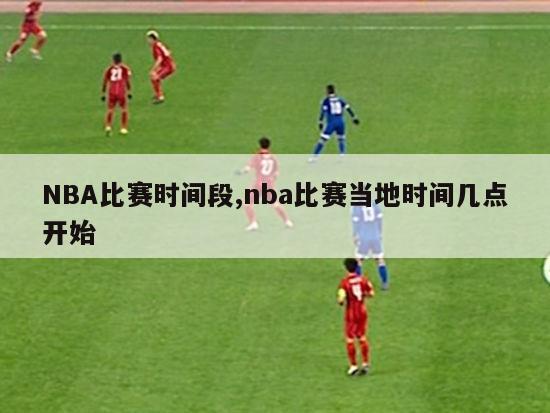 NBA比赛时间段,nba比赛当地时间几点开始