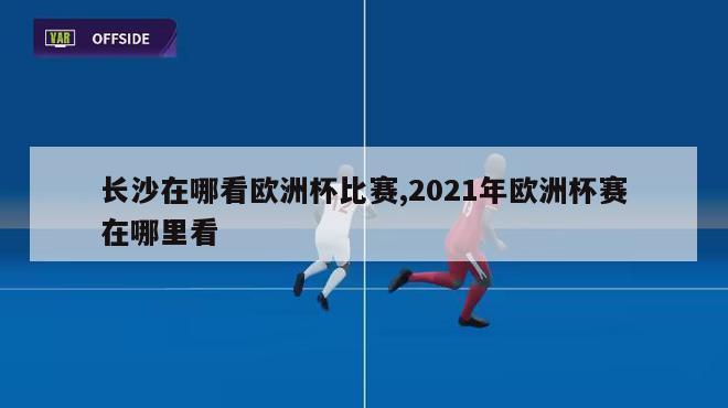 长沙在哪看欧洲杯比赛,2021年欧洲杯赛在哪里看