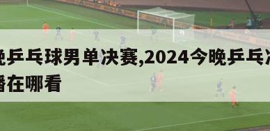 今晚乒乓球男单决赛,2024今晚乒乓决赛直播在哪看