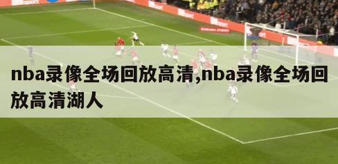 nba录像全场回放高清,nba录像全场回放高清湖人