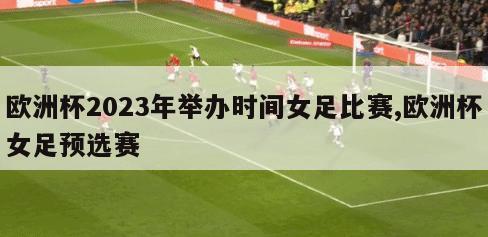 欧洲杯2023年举办时间女足比赛,欧洲杯女足预选赛