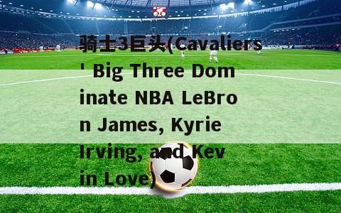 骑士3巨头(Cavaliers' Big Three Dominate NBA LeBron James, Kyrie Irving, and Kevin Love)