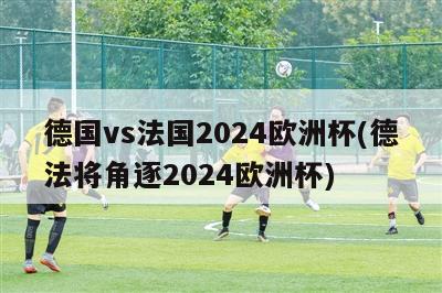 德国vs法国2024欧洲杯(德法将角逐2024欧洲杯)