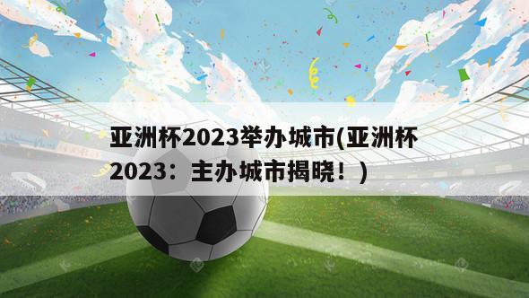 亚洲杯2023举办城市(亚洲杯2023：主办城市揭晓！)